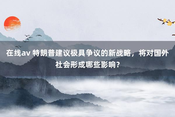 在线av 特朗普建议极具争议的新战略，将对国外社会形成哪些影响？