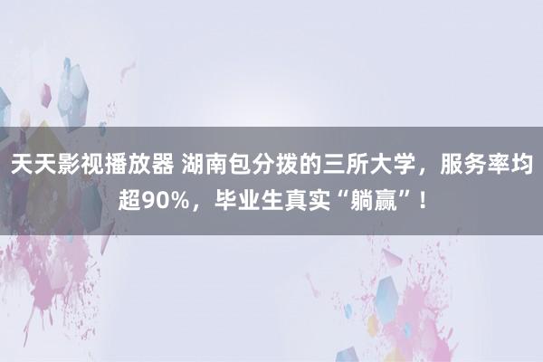 天天影视播放器 湖南包分拨的三所大学，服务率均超90%，毕业生真实“躺赢”！