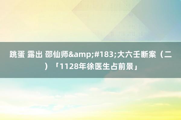 跳蛋 露出 邵仙师&#183;大六壬断案（二）「1128年徐医生占前景」