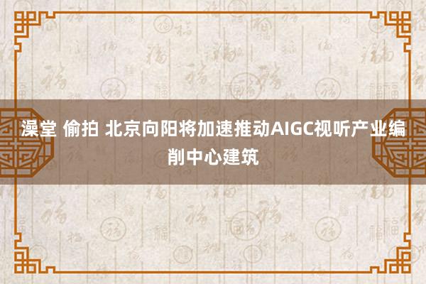 澡堂 偷拍 北京向阳将加速推动AIGC视听产业编削中心建筑