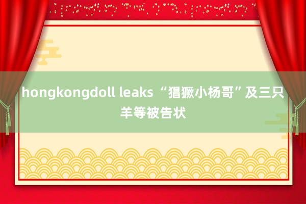 hongkongdoll leaks “猖獗小杨哥”及三只羊等被告状