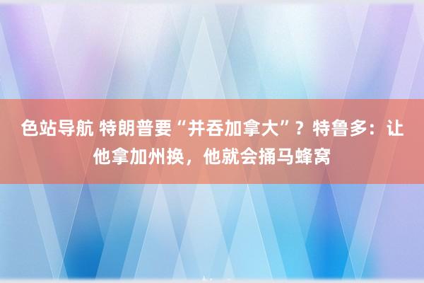 色站导航 特朗普要“并吞加拿大”？特鲁多：让他拿加州换，他就会捅马蜂窝