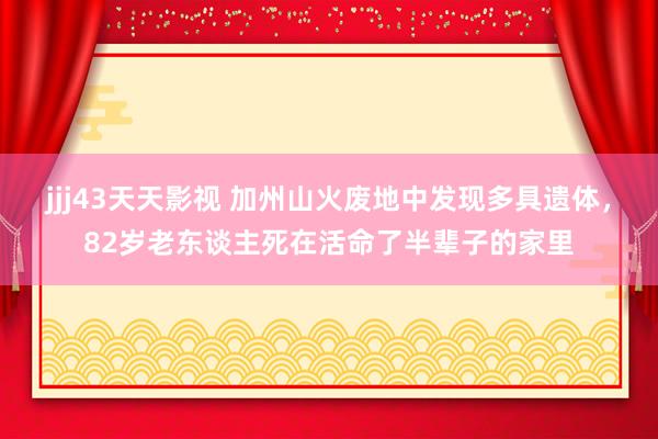 jjj43天天影视 加州山火废地中发现多具遗体，82岁老东谈主死在活命了半辈子的家里