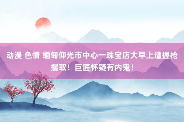 动漫 色情 缅甸仰光市中心一珠宝店大早上遭握枪攫取！巨匠怀疑有内鬼！