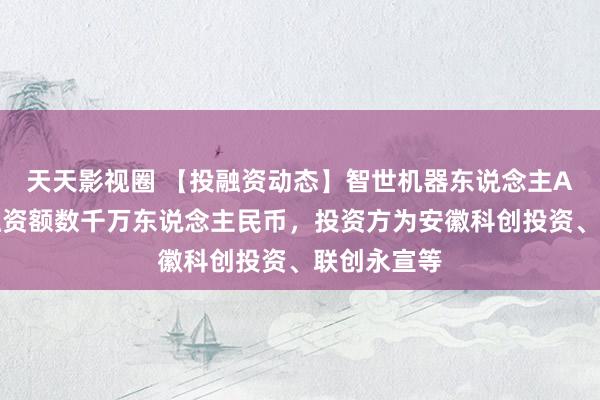 天天影视圈 【投融资动态】智世机器东说念主A轮融资，融资额数千万东说念主民币，投资方为安徽科创投资、联创永宣等