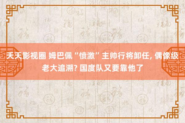 天天影视圈 姆巴佩“愤激”主帅行将卸任， 偶像级老大追溯? 国度队又要靠他了