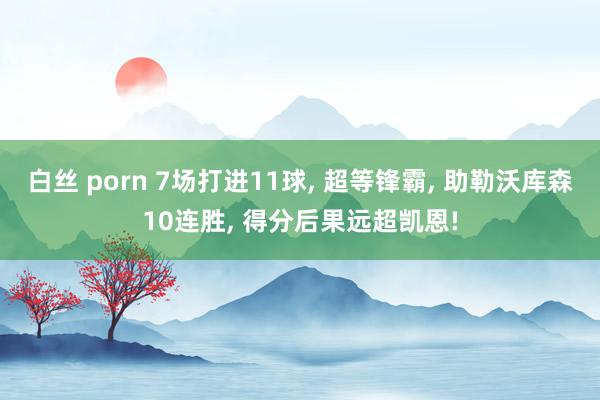 白丝 porn 7场打进11球， 超等锋霸， 助勒沃库森10连胜， 得分后果远超凯恩!