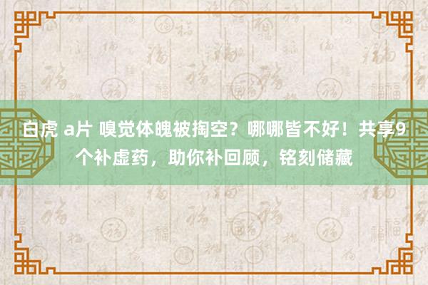 白虎 a片 嗅觉体魄被掏空？哪哪皆不好！共享9个补虚药，助你补回顾，铭刻储藏