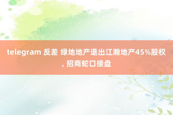 telegram 反差 绿地地产退出江瀚地产45%股权， 招商蛇口接盘