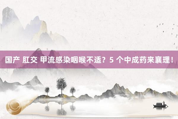 国产 肛交 甲流感染咽喉不适？5 个中成药来襄理！