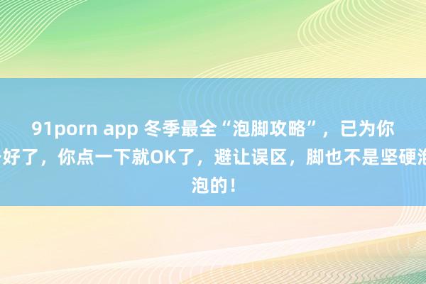 91porn app 冬季最全“泡脚攻略”，已为你准备好了，你点一下就OK了，避让误区，脚也不是坚硬泡的！