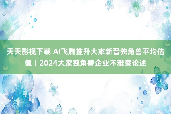 天天影视下载 AI飞腾推升大家新晋独角兽平均估值丨2024大家独角兽企业不雅察论述