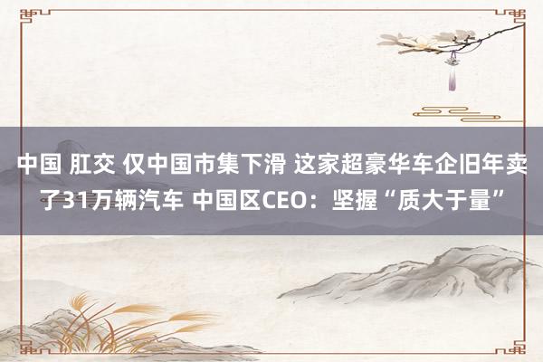 中国 肛交 仅中国市集下滑 这家超豪华车企旧年卖了31万辆汽车 中国区CEO：坚握“质大于量”