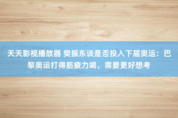 天天影视播放器 樊振东谈是否投入下届奥运：巴黎奥运打得筋疲力竭，需要更好想考