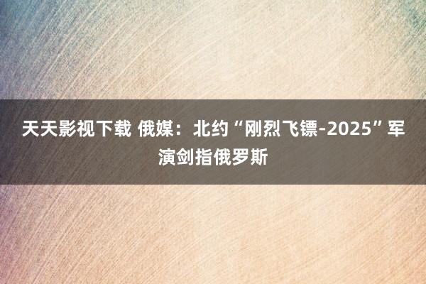 天天影视下载 俄媒：北约“刚烈飞镖-2025”军演剑指俄罗斯