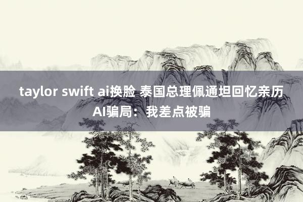 taylor swift ai换脸 泰国总理佩通坦回忆亲历AI骗局：我差点被骗