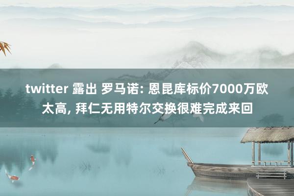 twitter 露出 罗马诺: 恩昆库标价7000万欧太高， 拜仁无用特尔交换很难完成来回