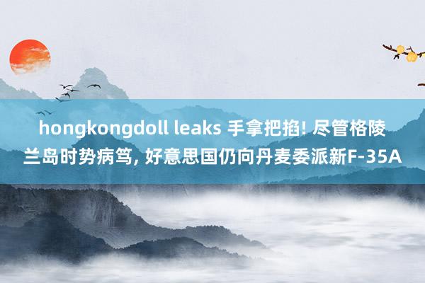 hongkongdoll leaks 手拿把掐! 尽管格陵兰岛时势病笃， 好意思国仍向丹麦委派新F-35A