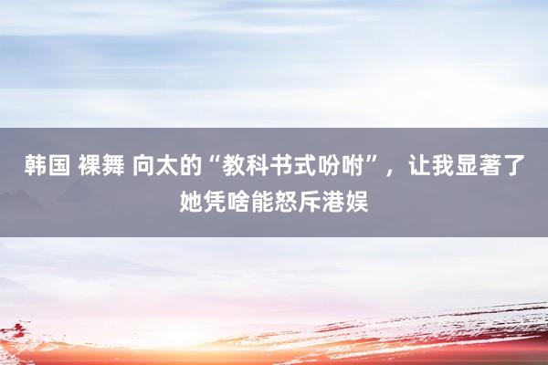 韩国 裸舞 向太的“教科书式吩咐”，让我显著了她凭啥能怒斥港娱