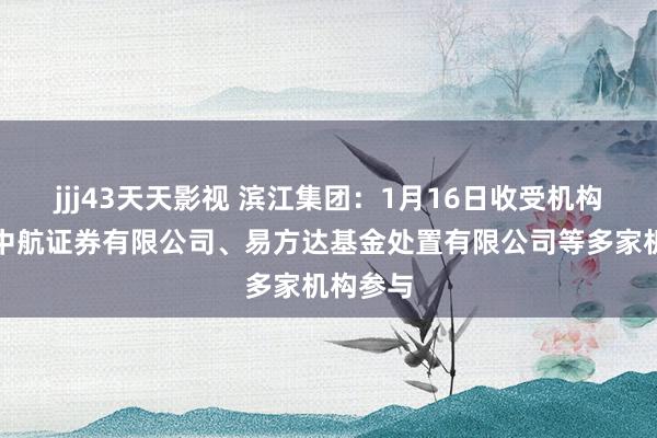 jjj43天天影视 滨江集团：1月16日收受机构调研，中航证券有限公司、易方达基金处置有限公司等多家机构参与