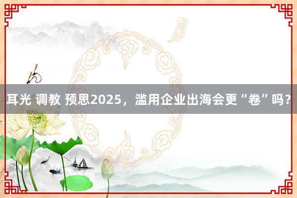 耳光 调教 预思2025，滥用企业出海会更“卷”吗？