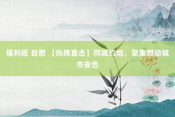 福利姬 自慰 【热辣直击】同城约炮，聚集燃动城市夜色