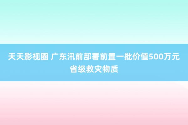 天天影视圈 广东汛前部署前置一批价值500万元省级救灾物质