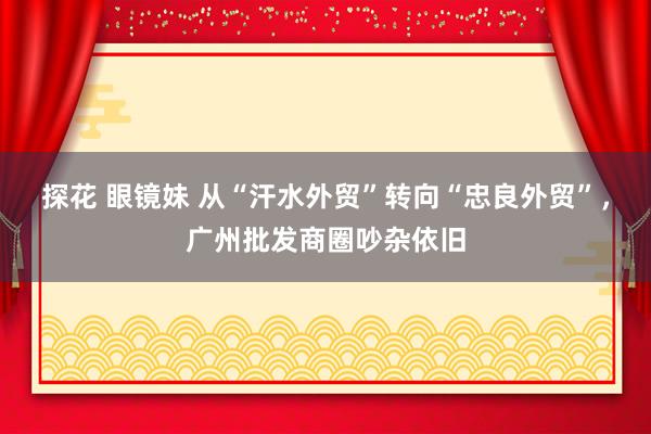 探花 眼镜妹 从“汗水外贸”转向“忠良外贸”，广州批发商圈吵杂依旧