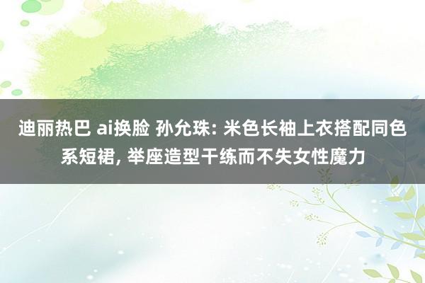 迪丽热巴 ai换脸 孙允珠: 米色长袖上衣搭配同色系短裙， 举座造型干练而不失女性魔力