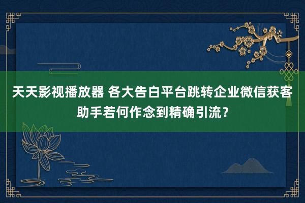 天天影视播放器 各大告白平台跳转企业微信获客助手若何作念到精确引流？