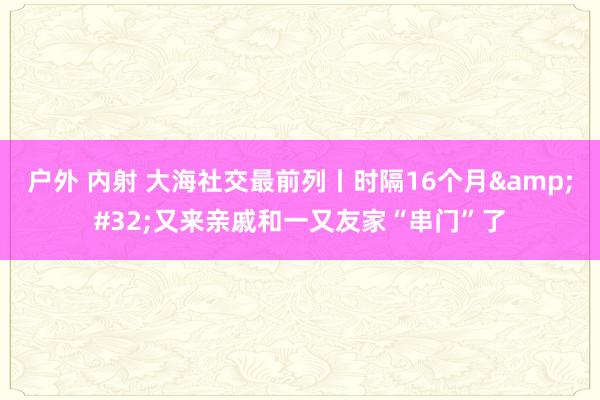 户外 内射 大海社交最前列丨时隔16个月&#32;又来亲戚和一又友家“串门”了
