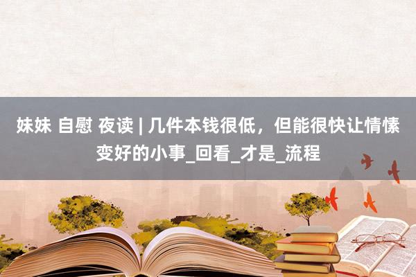 妹妹 自慰 夜读 | 几件本钱很低，但能很快让情愫变好的小事_回看_才是_流程