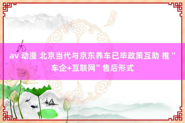 av 动漫 北京当代与京东养车已毕政策互助 推“车企+互联网”售后形式