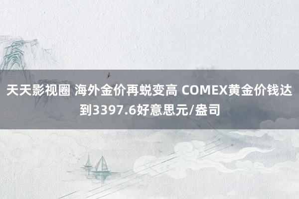 天天影视圈 海外金价再蜕变高 COMEX黄金价钱达到3397.6好意思元/盎司
