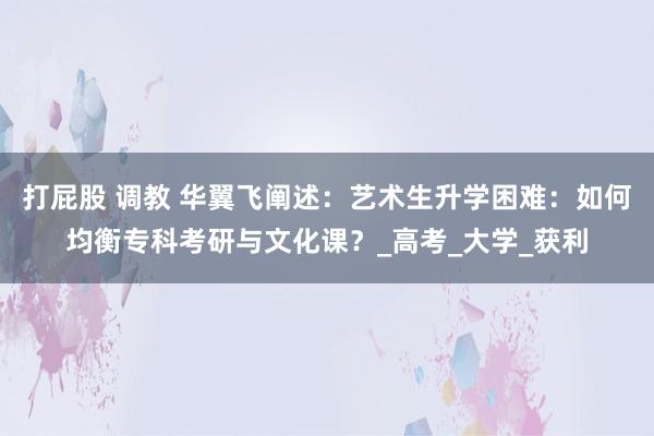 打屁股 调教 华翼飞阐述：艺术生升学困难：如何均衡专科考研与文化课？_高考_大学_获利
