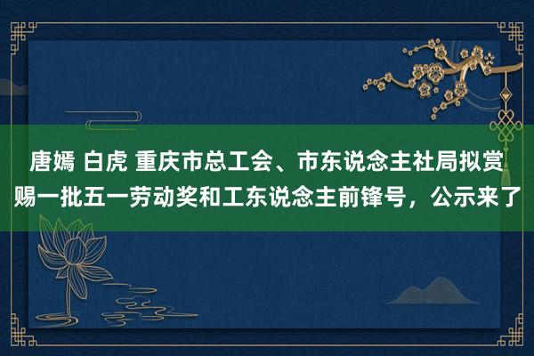 唐嫣 白虎 重庆市总工会、市东说念主社局拟赏赐一批五一劳动奖和工东说念主前锋号，公示来了