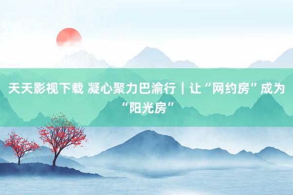 天天影视下载 凝心聚力巴渝行｜让“网约房”成为“阳光房”